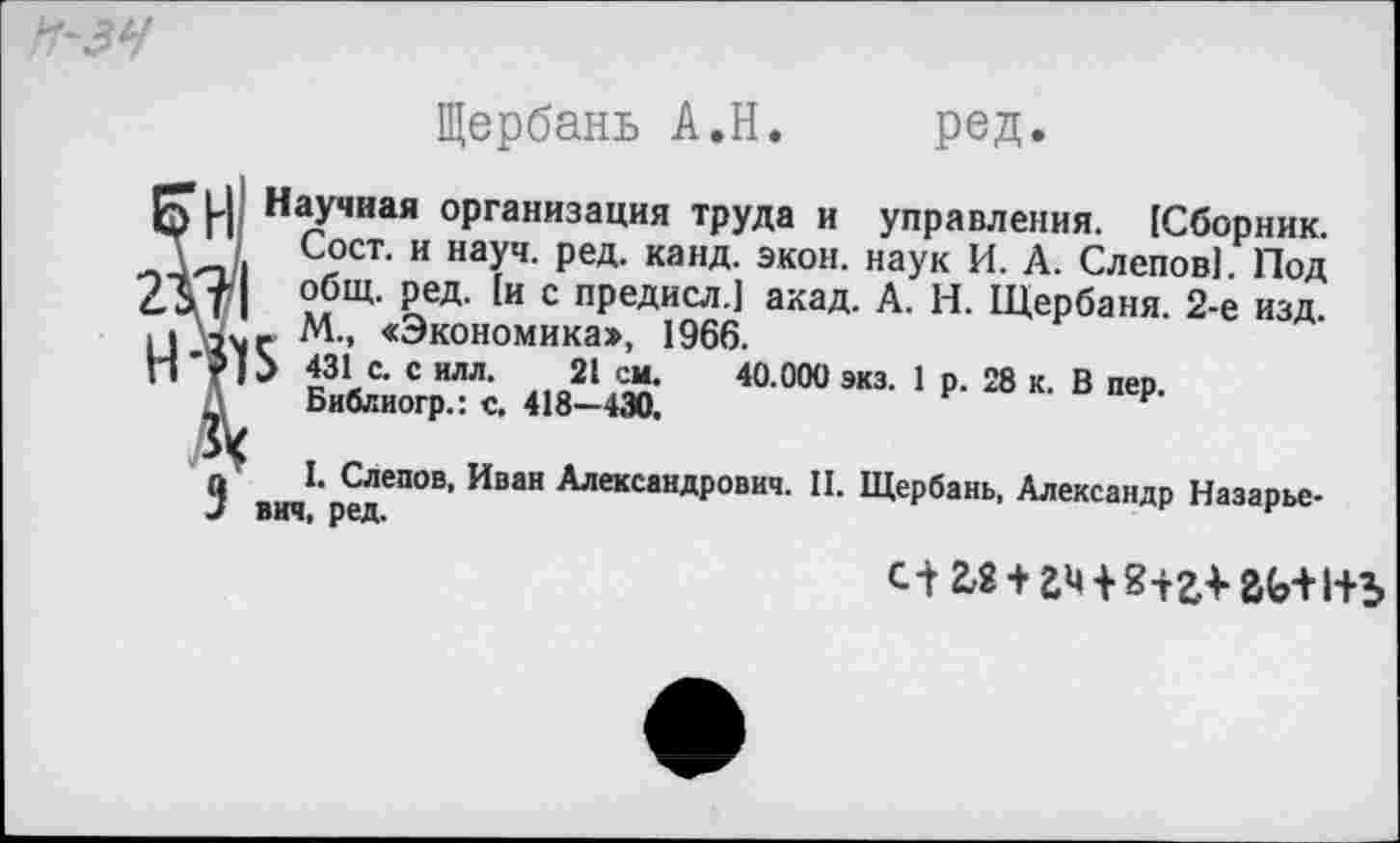 ﻿Н-ЗЧ
Щербань А.Н. ред.
Р) Научная организация труда и управления. [Сборник.
. Сост. и науч. ред. канд. экон, наук И. А. Слепов]. Под 2Дт| общ- Ред- [и с предисл.] акад. А. И. Щербаня. 2-е изд.
М., «Экономика», 1966.
*₽ 1> 431 с. с илл. 21 см. 40.000 экз. 1 р. 28 к. В пер.
Д Библиогр.: с. 418—430.
9	1. Слепов, Иван Александрович. II. Щербань, Александр Назарье-
вич, ред.
с-г г,2+гн8+г*гь+1+ь